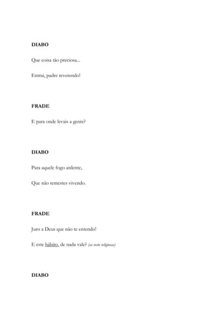DIABO
Que coisa tão preciosa...
Entrai, padre reverendo!
FRADE
E para onde levais a gente?
DIABO
Para aquele fogo ardente,
Que não temestes vivendo.
FRADE
Juro a Deus que não te entendo!
E este hábito, de nada vale? (as veste religiosas)
DIABO
 