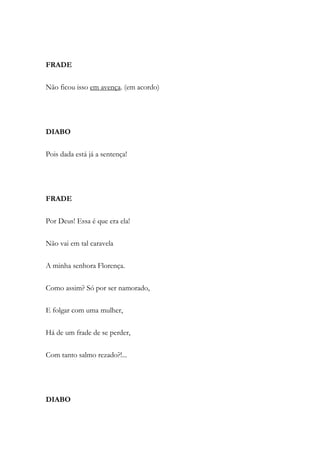FRADE
Não ficou isso em avença. (em acordo)
DIABO
Pois dada está já a sentença!
FRADE
Por Deus! Essa é que era ela!
Não vai em tal caravela
A minha senhora Florença.
Como assim? Só por ser namorado,
E folgar com uma mulher,
Há de um frade de se perder,
Com tanto salmo rezado?!...
DIABO
 