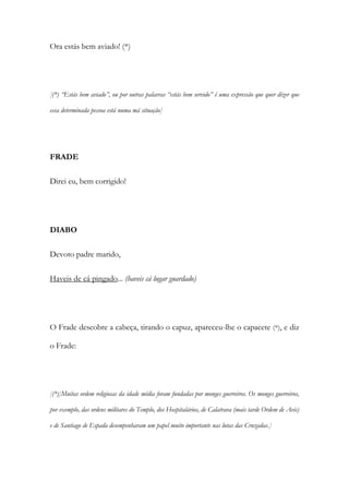 Ora estás bem aviado! (*)
[(*) “Estás bem aviado”, ou por outras palavras “estás bem servido” é uma expressão que quer dizer que
essa determinada pessoa está numa má situação]
FRADE
Direi eu, bem corrigido!
DIABO
Devoto padre marido,
Haveis de cá pingado... (haveis cá lugar guardado)
O Frade descobre a cabeça, tirando o capuz, apareceu-lhe o capacete (*), e diz
o Frade:
[(*)]Muitas ordem religiosas da idade média foram fundadas por monges guerreiros. Os monges guerreiros,
por exemplo, das ordens militares do Templo, dos Hospitalários, de Calatrava (mais tarde Ordem de Avis)
e de Santiago de Espada desempenharam um papel muito importante nas lutas das Cruzadas.]
 