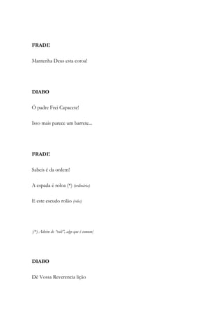 FRADE
Mantenha Deus esta coroa!
DIABO
Ó padre Frei Capacete!
Isso mais parece um barrete...
FRADE
Sabeis é da ordem!
A espada é roloa (*) (ordinária)
E este escudo rolão (reles)
[(*) Advém de “ralé”, algo que é comum]
DIABO
Dê Vossa Reverencia lição
 