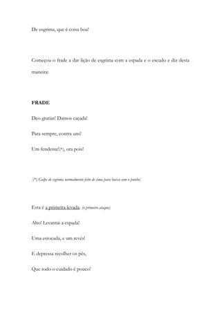 De esgrima, que é coisa boa!
Começou o frade a dar lição de esgrima com a espada e o escudo e diz desta
maneira:
FRADE
Deo gratias! Damos caçada!
Para sempre, contra uns!
Um fendente!(*), ora pois!
[(*) Golpe de esgrima normalmente feito de cima para baixo com o punho]
Esta é a primeira levada. (o primeiro ataque)
Alto! Levantai a espada!
Uma estocada, e um revés!
E depressa recolher os pés,
Que todo o cuidado é pouco!
 