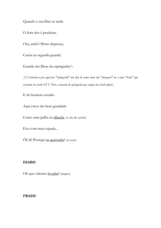 Quando o recolher se tarda
O ferir não é prudente.
Ora, então! Muito depressa,
Cortai na segunda guarda!
Guarde-me Deus da espingarda(*)
[(*) Entende-se por aqui por "espingarda" um tipo de arma como um "mosquete" ou a uma "besta" que
existiam no seculo XVI. Não a conceção de espingarda que surgiu um século depois]
E do homem ousado.
Aqui estou tão bem guardado
Como uma palha na albarda. (a sela dos cavalos)
Fico com meia espada...
Óh lá! Protegei as queixadas! (as caras)
DIABO
Oh que valentes levadas! (ataques)
FRADE
 