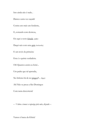 Isto ainda não é nada...
Damos outra vez caçada!
Contra uns mais um fendente,
E, cortando com destreza,
Eis aqui a sexto feitada. (golpe)
Daqui saio com uma guia (reviravolta)
E um revés da primeira:
Esta é o quinta verdadeira.
Oh! Quantos assim eu feria!...
Um padre que tal aprendia,
No Inferno há de ter pingos?!... (lugar)
Ah! Não se preza a São Domingos
Com tanta descortesia!
– Voltou a tomar a rapariga pela mão, dizendo: –
Vamos à barca da Glória!
 