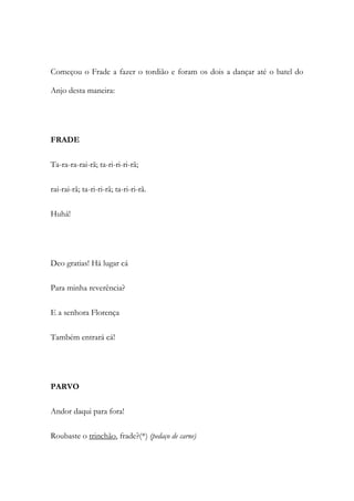 Começou o Frade a fazer o tordião e foram os dois a dançar até o batel do
Anjo desta maneira:
FRADE
Ta-ra-ra-rai-rã; ta-ri-ri-ri-rã;
rai-rai-rã; ta-ri-ri-rã; ta-ri-ri-rã.
Huhá!
Deo gratias! Há lugar cá
Para minha reverência?
E a senhora Florença
Também entrará cá!
PARVO
Andor daqui para fora!
Roubaste o trinchão, frade?(*) (pedaço de carne)
 