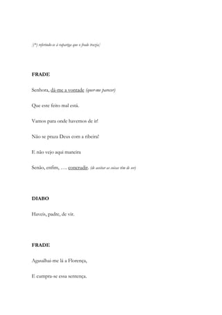 [(*) referindo-se à rapariga que o frade trazia]
FRADE
Senhora, dá-me a vontade (quer-me parecer)
Que este feito mal está.
Vamos para onde havemos de ir!
Não se praza Deus com a ribeira!
E não vejo aqui maneira
Senão, enfim, …. concrudir. (de aceitar as coisas têm de ser)
DIABO
Haveis, padre, de vir.
FRADE
Agasalhai-me lá a Florença,
E cumpra-se essa sentença.
 