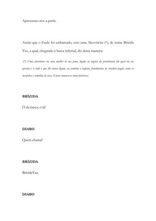 Apressemo-nos a partir.
Assim que o Frade foi embarcado, veio uma Alcoviteira (*), de nome Brízida
Vaz, a qual, chegando à barca infernal, diz desta maneira:
[(*) Uma alcoviteira era uma mulher de má fama, ligada ao negócio da prostituição (do qual ela era
gerente) e a tudo o que lhe estava ligado, ou também a negócios fraudulentos de crendices pagãs, como as
mezinhas e remédios de cura. O povo tomava-as como feiticeiras]
BRÍZIDA
Ó da barca, ó lá!
DIABO
Quem chama?
BRÍZIDA
BrízidaVaz.
DIABO
 