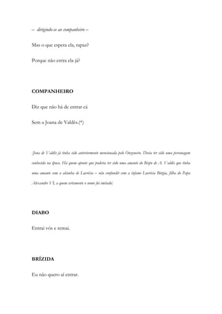 – dirigindo-se ao companheiro –
Mas o que espera ela, rapaz?
Porque não entra ela já?
COMPANHEIRO
Diz que não há de entrar cá
Sem a Joana de Valdês.(*)
[Jona de Valdês já tinha sido anteriormente mencionada pelo Onzeneiro. Devia ter sido uma personagem
conhecida na época. Há quem aponte que poderia ter sido uma amante do Bispo de A. Valdês que tinha
uma amante com a alcunha de Lucrécia – não confundir com a infame Lucrécia Bórgia, filha do Papa
Alexandre VI, a quem certamente o nome foi imitado]
DIABO
Entrai vós e remai.
BRÍZIDA
Eu não quero aí entrar.
 