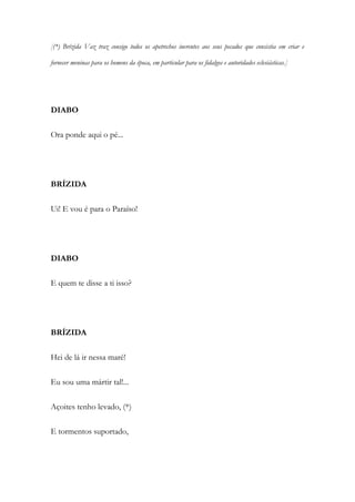 [(*) Brízida Vaz traz consigo todos os apetrechos inerentes aos seus pecados que consistia em criar e
fornecer meninas para os homens da época, em particular para os fidalgos e autoridades eclesiásticas.]
DIABO
Ora ponde aqui o pé...
BRÍZIDA
Ui! E vou é para o Paraíso!
DIABO
E quem te disse a ti isso?
BRÍZIDA
Hei de lá ir nessa maré!
Eu sou uma mártir tal!...
Açoites tenho levado, (*)
E tormentos suportado,
 