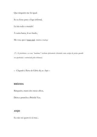 Que ninguém me foi igual.
Se eu fosse para o fogo infernal,
Lá iria todo o mundo!
À outra barca, lá ao fundo,
Me vou, que é mais real. (relativo à realeza)
[(*) As prostitutas e as suas “madames” recebiam efetivamente chicotadas como castigo da justiça quando
era apanhadas e sentenciada pelos tribunais]
– Chegando à Barca da Glória diz ao Anjo: –
BRÍZIDA
Barqueiro, mano dos meus olhos,
Deita a prancha a Brízida Vaz.
ANJO
Eu não sei quem te cá traz...
 