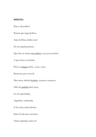 BRÍZIDA
Peço-o de joelhos!
Pensais que trago piolhos,
Anjo de Deus, minha rosa?
Eu sou aquela preciosa
Que dava as moças aos molhos, (em grandes quantidades)
A que criava as meninas
Para os cónegos da Sé... (padres e bispos)
Passai-me, por vossa fé,
Meu amor, minhas boninas, (margaridas, malmequeres)
Olho de perlinha fina! (pérola)
Eu sou apostolada,
Angelada e maritizada
E fiz coisas muito divinas.
Santa Úrsula não converteu
Tantas raparigas como eu!
 