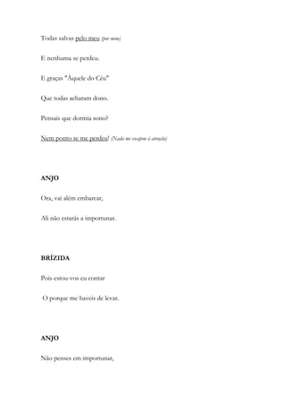 Todas salvas pelo meu (por mim)
E nenhuma se perdeu.
E graças "Àquele do Céu"
Que todas acharam dono.
Pensais que dormia sono?
Nem ponto se me perdeu! (Nada me escapou à atenção)
ANJO
Ora, vai além embarcar,
Ali não estarás a importunar.
BRÍZIDA
Pois estou-vos eu contar
O porque me haveis de levar.
ANJO
Não penses em importunar,
 