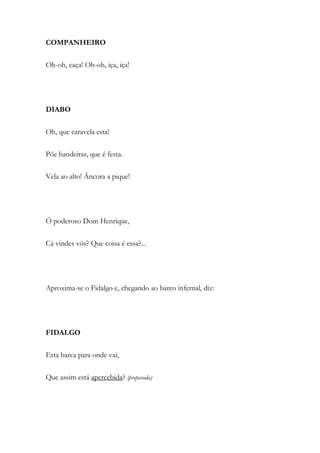 COMPANHEIRO
Oh-oh, caça! Oh-oh, iça, iça!
DIABO
Oh, que caravela esta!
Põe bandeiras, que é festa.
Vela ao alto! Âncora a pique!
Ó poderoso Dom Henrique,
Cá vindes vós? Que coisa é essa?...
Aproxima-se o Fidalgo e, chegando ao barco infernal, diz:
FIDALGO
Esta barca para onde vai,
Que assim está apercebida? (preparada)
 