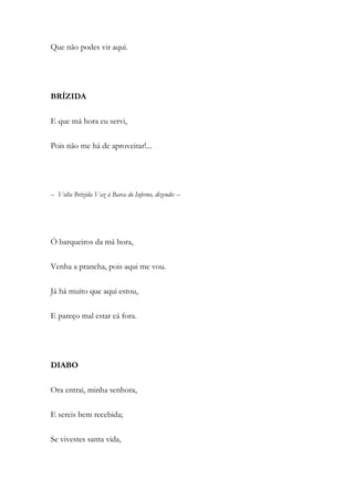 Que não podes vir aqui.
BRÍZIDA
E que má hora eu servi,
Pois não me há de aproveitar!...
– Volta Brízida Vaz à Barca do Inferno, dizendo: –
Ó barqueiros da má hora,
Venha a prancha, pois aqui me vou.
Já há muito que aqui estou,
E pareço mal estar cá fora.
DIABO
Ora entrai, minha senhora,
E sereis bem recebida;
Se vivestes santa vida,
 