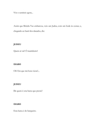 Vós o sentireis agora...
Assim que Brízida Vaz embarcou, veio um Judeu, com um bode às costas; e,
chegando ao batel dos danados, diz:
JUDEU
Quem aí vai? Ó marinheiro!
DIABO
Oh! Em que má hora vieste!...
JUDEU
De quem é esta barca que preste?
DIABO
Esta barca é do barqueiro.
 