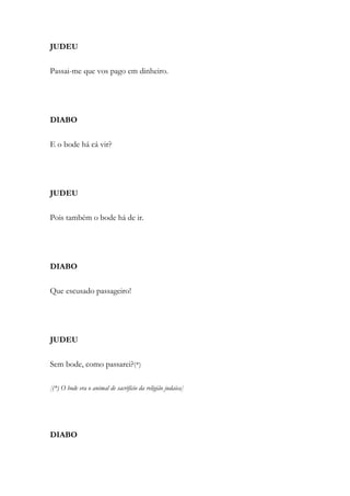 JUDEU
Passai-me que vos pago em dinheiro.
DIABO
E o bode há cá vir?
JUDEU
Pois também o bode há de ir.
DIABO
Que escusado passageiro!
JUDEU
Sem bode, como passarei?(*)
[(*) O bode era o animal de sacrifício da religião judaica]
DIABO
 