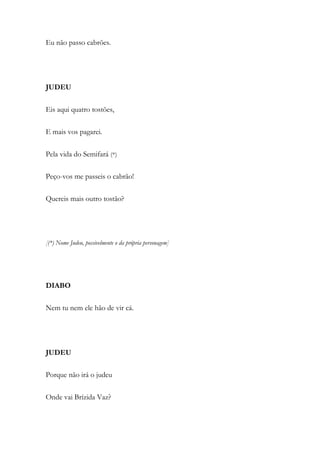 Eu não passo cabrões.
JUDEU
Eis aqui quatro tostões,
E mais vos pagarei.
Pela vida do Semifará (*)
Peço-vos me passeis o cabrão!
Quereis mais outro tostão?
[(*) Nome Judeu, possivelmente o da própria personagem]
DIABO
Nem tu nem ele hão de vir cá.
JUDEU
Porque não irá o judeu
Onde vai Brízida Vaz?
 