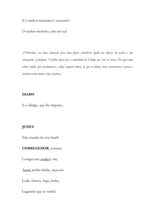 E o senhor meirinho(*) consente?
Ó senhor meirinho, não irei eu?
[(*)Meirinho, era uma expressão para uma figura autoritária ligado aos oficiais da justiça e por
conseguinte, à fidalguia. O Judeu apela pois à autoridade do Fidalgo que está na barca. Há aqui uma
crítica velada, pois predominava a ideia, naquela altura, de que os Judeus, ricos, controlavam a justiça e
escavam assim muitas vezes à justiça.]
DIABO
E o fidalgo, que lhe importa...
JUDEU
Não manda ele este batel?
CORREGEDOR, coronel,
Castigai este sandeu! (tolo)
Azará, pedra miúda, (desgraçado)
Lodo, charco, fogo, lenha,
Caganeira que te venha!
 