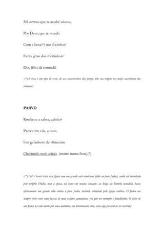 Má corrença que te acuda! (diarreia)
Por Deus, que te sacuda
Com a beca(*) nos focinhos!
Fazes gozo dos meirinhos?
Diz, filho da cornuda!
[(*)A beca é um tipo de veste, de uso característico dos juízes, têm sua origem nos trajes sacerdotais dos
romanos]
PARVO
Roubaste a cabra, cabrão?
Parece-me vós, a mim,
Um gafanhoto de Almeirim
Chacinado num seirão. (morto numa festa)(*)
[(*) Gil Vicente trata esta figura com um grande anti-semitismo (ódio ao povo Judeu), sendo até repudiado
pelo próprio Diabo, mas à época, tal como em muitas situações ao longa da história mundial, havia
efetivamente um grande ódio contra o povo Judeu, incitado sobretudo pela igreja católica. O Judeu era
sempre visto como uma pessoa de mau caráter, ganancioso, rico por ser corrupto e fraudulento. O facto de
um Judeu ter sido morto por uma multidão, em determinado sitio, seria algo possível de ter ocorrido]
 
