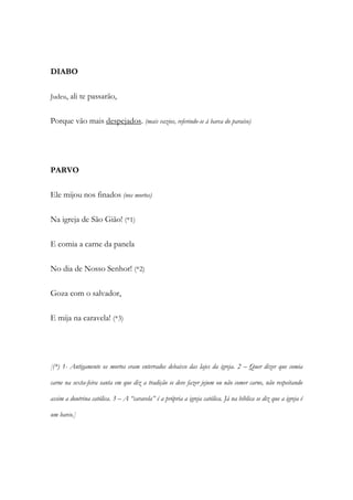 DIABO
Judeu, ali te passarão,
Porque vão mais despejados. (mais vazios, referindo-se à barca do paraíso)
PARVO
Ele mijou nos finados (nos mortos)
Na igreja de São Gião! (*1)
E comia a carne da panela
No dia de Nosso Senhor! (*2)
Goza com o salvador,
E mija na caravela! (*3)
[(*) 1- Antigamente os mortos eram enterrados debaixo das lajes da igreja. 2 – Quer dizer que comia
carne na sexta-feira santa em que diz a tradição se deve fazer jejum ou não comer carne, não respeitando
assim a doutrina católica. 3 – A “caravela” é a própria a igreja católica. Já na bíblica se diz que a igreja é
um barco.]
 