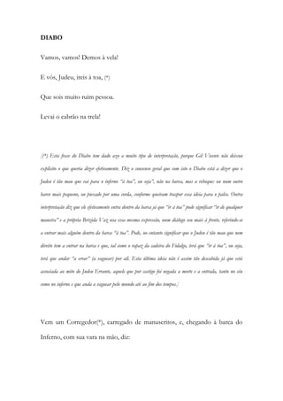 DIABO
Vamos, vamos! Demos à vela!
E vós, Judeu, ireis à toa, (*)
Que sois muito ruim pessoa.
Levai o cabrão na trela!
[(*) Esta frase do Diabo tem dado azo a muito tipo de interpretação, porque Gil Vicente não deixou
explicito o que queria dizer efetivamente. Diz o consenso geral que com isto o Diabo está a dizer que o
Judeu é tão mau que vai para o inferno “à toa”, ou seja”, não na barca, mas a reboque: ou num outro
barco mais pequeno, ou puxado por uma corda, conforme queiram traspor essa ideia para o palco. Outra
interpretação diz que ele efetivamente entra dentro da barca já que “ir á toa” pode significar “ir de qualquer
maneira” e a própria Brizida Vaz usa essa mesma expressão, num diálogo seu mais à frente, referindo-se
a entrar mais alguém dentro da barca “à toa”. Pode, no entanto significar que o Judeu é tão mau que nem
direito tem a entrar na barca e que, tal como o rapaz da cadeira do Fidalgo, terá que “ir à toa”, ou seja,
terá que andar “a errar” (a vaguear) por ali. Esta última ideia não é assim tão descabida já que está
associada ao mito do Judeu Errante, aquele que por castigo foi negada a morte e a entrada, tanto no céu
como no inferno e que anda a vaguear pelo mundo até ao fim dos tempos.]
Vem um Corregedor(*), carregado de manuscritos, e, chegando à barca do
Inferno, com sua vara na mão, diz:
 