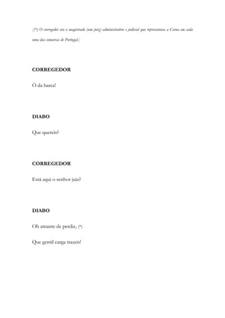 [(*) O corregedor era o magistrado (um juiz) administrativo e judicial que representava a Coroa em cada
uma das comarcas de Portugal.]
CORREGEDOR
Ó da barca!
DIABO
Que quereis?
CORREGEDOR
Está aqui o senhor juiz?
DIABO
Oh amante de perdiz, (*)
Que gentil carga trazeis!
 