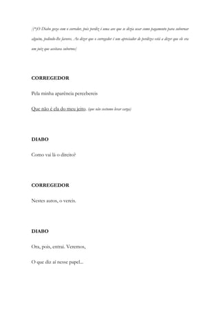 [(*)O Diabo goza com o corredor, pois perdiz é uma ave que se dizia usar como pagamento para subornar
alguém, pedindo-lhe favores. Ao dizer que o corregedor é um apreciador de perdizes está a dizer que ele era
um juiz que aceitava subornos]
CORREGEDOR
Pela minha aparência percebereis
Que não é ela do meu jeito. (que não costumo levar carga)
DIABO
Como vai lá o direito?
CORREGEDOR
Nestes autos, o vereis.
DIABO
Ora, pois, entrai. Veremos,
O que diz aí nesse papel...
 