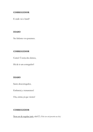 CORREGEDOR
E onde vai o batel?
DIABO
No Inferno vos poremos.
CORREGEDOR
Como? À terra dos demos,
Há de ir um corregedor?
DIABO
Santo descorregedor,
Embarcai, e remaremos!
Ora, entrai, já que viestes!
CORREGEDOR
Non est de regulae juris, não!(*) (Não isso está prescrito nas leis)
 