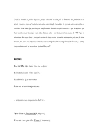 [(*) Era costume as pessoas ligadas à justiça estudarem o latim pois as primeiras leis fundaram-se no
direito romano e como tal o domínio do latim estava ligado à erudição. O povo da altura não tinha no
entanto o latim como algo que lhes fosse completamente desconhecido pois as missas, a que se impunha que
todos assistissem aos domingos, eram todas ditas em latim – um facto que só em meados de 1900 é que se
abandonou. Por outro lado, o português arcaico da época era por si também ainda muito próximo do latim
romano, por isso é que as frases e expressões latinas utilizadas entre o corregedor e o Diabo eram, à altura,
compreendidas, mais ou menos bem, pelo público geral.]
DIABO
Ita, Ita! Dai cá a mão! (sim, sim, em latim)
Remaremos um remo destes.
Fazei conta que nascestes
Para ser nosso companheiro.
– dirigindo-se ao companheiro diabrete –
Que fazes tu, barzoneiro? (preguiçoso)
Estende essa prancha. Prestes! (despacha-te)
 