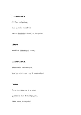CORREGEDOR
Oh! Renego da viagem
E de quem me há de levar!
Há aqui meirinho do mar? (Juiz ou magistrado)
DIABO
Não há tal costumagem. (costume)
CORREGEDOR
Não entendo esta barcagem,
Nem hoc nom potest esse. (E isso não pode ser.)
DIABO
Ora se vos parecesse, (se vós pensais)
Que não sei mais dessa linguagem...
Entrai, entrai, corregedor!
 