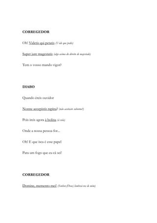 CORREGEDOR
Oh! Videtis qui petatis (Vede que pedis)
Super jure magestatis (algo acima do direito de majestade)
Tem o vosso mando vigor?
DIABO
Quando éreis ouvidor
Nonne accepistis rapina? (não aceitaste suborno?)
Pois ireis agora à bolina (à vela)
Onde a nossa pessoa for...
Oh! E que isca é esse papel
Para um fogo que eu cá sei!
CORREGEDOR
Domine, memento mei! (Senhor,(Deus) lembrai-vos de mim)
 