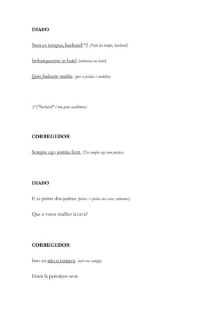 DIABO
Non es tempus, bacharel(*)! (Não há tempo, bacharel)
Imbarquemini in batel (embarcai no batel)
Quia Judicastis malitia. (que a justiça é maldita)
[(*)"Bacharel" é um grau académico]
CORREGEDOR
Sempre ego justitia fecit. (Eu sempre agi com justiça)
DIABO
E as peitas dos judeus (peitas = peitos das aves; subornos)
Que a vossa mulher levava?
CORREGEDOR
Isso eu não o tomava. (não era comigo)
Eram lá percalços seus.
 