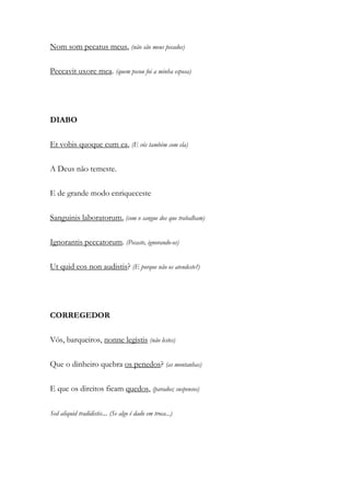 Nom som pecatus meus, (não são meus pecados)
Peccavit uxore mea. (quem pecou foi a minha esposa)
DIABO
Et vobis quoque cum ea, (E vós também com ela)
A Deus não temeste.
E de grande modo enriqueceste
Sanguinis laboratorum, (com o sangue dos que trabalham)
Ignorantis peccatorum. (Pecaste, ignorando-os)
Ut quid eos non audistis? (E porque não os atendeste?)
CORREGEDOR
Vós, barqueiros, nonne legistis (não lestes)
Que o dinheiro quebra os penedos? (as montanhas)
E que os direitos ficam quedos, (parados; suspensos)
Sed aliquid tradidistis... (Se algo é dado em troca...)
 
