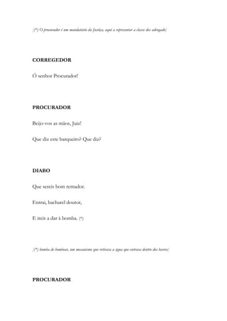 [(*) O procurador é um mandatário da Justiça, aqui a representar a classe dos advogado]
CORREGEDOR
Ó senhor Procurador!
PROCURADOR
Beijo-vos as mãos, Juiz!
Que diz este barqueiro? Que diz?
DIABO
Que sereis bom remador.
Entrai, bacharel doutor,
E ireis a dar à bomba. (*)
[(*) bomba de bombear, um mecanismo que retirava a água que entrava dentro dos barcos]
PROCURADOR
 