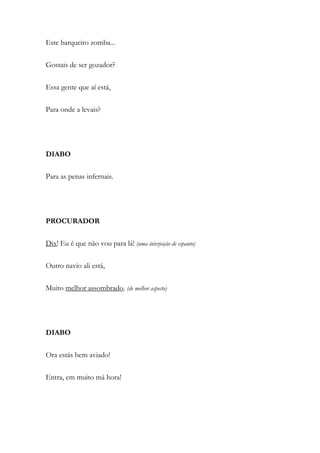 Este barqueiro zomba...
Gostais de ser gozador?
Essa gente que aí está,
Para onde a levais?
DIABO
Para as penas infernais.
PROCURADOR
Dix! Eu é que não vou para lá! (uma interjeição de espanto)
Outro navio ali está,
Muito melhor assombrado. (de melhor aspecto)
DIABO
Ora estás bem aviado!
Entra, em muito má hora!
 