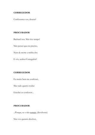 CORREGEDOR
Confessastes-vos, doutor?
PROCURADOR
Bacharel sou. Não tive tempo!
Não pensei que era preciso,
Nem de morte a minha dor.
E vós, senhor Corregedor?
CORREGEDOR
Eu muito bem me confessei,
Mas tudo quanto roubei
Encobri ao confessor...
PROCURADOR
...Porque, se o não tornais, (devolveres)
Não vos querem absolver,
 