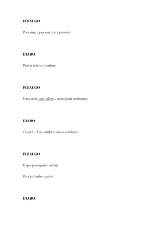 FIDALGO
Pois sim, e por que terra passais?
DIABO
Para o inferno, senhor.
FIDALGO
Uma terra sem-sabor... (sem piada nenhuma)
DIABO
O quê?... Mas também disso zombais?
FIDALGO
E que passageiros achais
Para tal embarcação?
DIABO
 