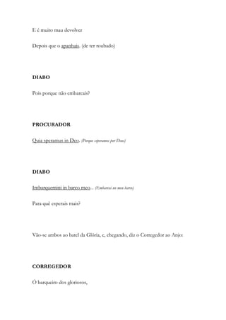E é muito mau devolver
Depois que o apanhais. (de ter roubado)
DIABO
Pois porque não embarcais?
PROCURADOR
Quia speramus in Deo. (Porque esperamos por Deus)
DIABO
Imbarquemini in barco meo... (Embarcai no meu barco)
Para quê esperais mais?
Vão-se ambos ao batel da Glória, e, chegando, diz o Corregedor ao Anjo:
CORREGEDOR
Ó barqueiro dos gloriosos,
 