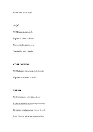 Passai-nos neste batel!
ANJO
Oh! Pragas para papel,
E para as almas odiosos!
Como vindes preciosos,
Sendo filhos da ciência!
CORREGEDOR
Oh! habeatis clemência (tende clemência)
E passai-nos como vossos!
PARVO
Ó, homens dos breviário, (livros)
Rapinastis coelhorum (vós rapinaste coelho)
Et pernis perdigotorum (e pernas de perdiz)
Para além de mijar nos campanários!
 