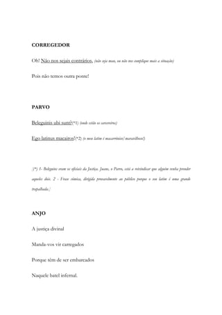 CORREGEDOR
Oh! Não nos sejais contrários, (não seja mau, ou não nos complique mais a situação)
Pois não temos outra ponte!
PARVO
Beleguinis ubi sunt?(*1) (onde estão os carcereiros)
Ego latinus macairos!(*2) (o meu latim é macarrónico/maravilhoso!)
[(*) 1- Beleguins eram os oficiais da Justiça. Juane, o Parvo, está a reivindicar que alguém venha prender
aqueles dois. 2 - Frase cómica, dirigida provavelmente ao público porque o seu latim é uma grande
trapalhada.]
ANJO
A justiça divinal
Manda-vos vir carregados
Porque têm de ser embarcados
Naquele batel infernal.
 