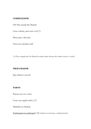 CORREGEDOR
Oh! Não atende São Marçal!
Com a ribeira, nem com o rio! (*)
Penso que é desvario
Fazer-nos tamanho mal!
[(*) Diz o corregedor que São Marçal não encontra aquele sitio para lhes atender as preces e os salvar]
PROCURADOR
Que ribeira é esta tal!
PARVO
Pareces-me vós a mim
Como um cagado nebri, (*1)
Mandado no Sardoal.
Embarquetis in zambuquis! (*2) (embarcai na má barcaça - tradução provável)
 