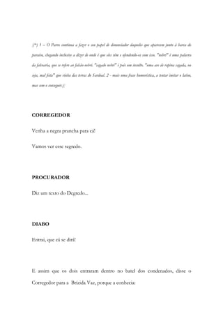 [(*) 1 – O Parvo continua a fazer o seu papel de denunciador daqueles que aparecem junto à barca do
paraíso, chegando inclusive a dizer de onde é que eles vêm e ofendendo-os com isso. "nebri" é uma palavra
da falcoaria, que se refere ao falcão-nebri. "cagado nebri" é pois um insulto. "uma ave de rapina cagada, ou
seja, mal feita" que vinha das terras do Sardoal. 2 - mais uma frase humorística, a tentar imitar o latim,
mas sem o conseguir.)]
CORREGEDOR
Venha a negra prancha para cá!
Vamos ver esse segredo.
PROCURADOR
Diz um texto do Degredo...
DIABO
Entrai, que cá se dirá!
E assim que os dois entraram dentro no batel dos condenados, disse o
Corregedor para a Brízida Vaz, porque a conhecia:
 