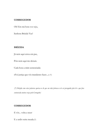 CORREGEDOR
Oh! Em má hora vos vejo,
Senhora Brízida Vaz!
BRÍZIDA
Já nem aqui estou em paz,
Pois nem aqui me deixais.
Cada hora a mim sentenciada:
«Foi justiça que vós mandastes fazer....» (*)
[(*) Brízida com estas palavras queixa-se de que em vida fartava-se de ser perseguida pela lei e que fora
sentenciada muitas vezes pelo Corregedor]
CORREGEDOR
E vós... volta a tecer
E a urdir outra meada.(*)
 