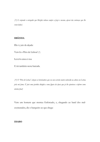 [(*) E responde o corregedor que Brizida voltava sempre a fazer o mesmo, apesar das sentenças que lhe
eram dadas]
BRÍZIDA
Diz ó, juiz da alçada:
Vem lá o Pêro de Lisboa? (*)
Levá-lo-emos à toa
E irá também nesta barcada.
[(*) O “Pêro de Lisboa”, dizem os historiadores que era um escrivão muito conhecido na altura em Lisboa
pela má fama. É pois uma paródia dirigida a uma figura da época que já lhe apontava o inferno como
destino final]
Vem um homem que morreu Enforcado, e, chegando ao batel dos mal-
aventurados, diz o barqueiro ao que chega:
DIABO
 