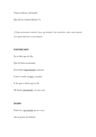 Vamos embora, enforcado!
Que diz lá o Garcia Moniz? (*)
[(*)Figura provavelmente conhecida à época, cuja identidade é hoje desconhecida e dada a muita suposição.
Seria alguém importante na corte portuguesa]
ENFORCADO
Eu te direi que ele diz:
Que fui bem-aventurado
Em morrer dependurado (pendurado)
Como o tordo na buiz, (armadilha)
E diz que os feitos que eu fiz
Me fazem canonizado. (me fazem santo)
DIABO
Entra cá, e governarás (guiarás o barco)
Até às portas do Inferno.
 
