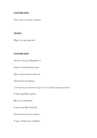 ENFORCADO
Não é essa a nau que eu quero.
DIABO
Digo-te eu que aqui irás.
ENFORCADO
Oh! Isso não, por Barrabás! (*)
Então se Garcia Moniz dizia
Que os que morrem como eu
Ficam livres de Satanás...
[(*)O criminoso que foi libertado no lugar de Cristo a pedido da população enraivecida]
E disse que Deus quisera
De ser eu enforcado;
E que fosse Deus louvado
Pois em boa hora eu nascera;
E que o Senhor me escolhera;
 
