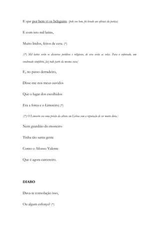E que por bem vi os beleguins. (pelo seu bem, foi levado aos oficiais da justiça)
E com isto mil latins,
Muito lindos, feitos de cera. (*)
[(*) Mil latins serão os discursos jurídicos e religiosos, de cera serão as velas. Para o enforcado, um
condenado simplório, faz tudo parte da mesma coisa]
E, no passo derradeiro,
Disse-me nos meus ouvidos
Que o lugar dos escolhidos
Era a forca e o Limoeiro; (*)
[(*) O Limoeiro era uma prisão da altura em Lisboa com a reputação de ser muito dura.]
Nem guardião do mosteiro
Tinha tão santa gente
Como o Afonso Valente
Que é agora carcereiro.
DIABO
Dava-te consolação isso,
Ou algum esforço? (*)
 