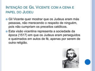 INTENÇÃO DE GIL VICENTE COM A CENA E
PAPEL DO JUDEU
 Gil Vicente quer mostrar que os Judeus eram más
pessoas, não merecendo o respeito de ninguém,
pois não cumpriam os preceitos católicos.
 Esta visão vicentina representa a sociedade da
época (1517) em que os Judeus eram perseguidos
e queimados em autos de fé, apenas por serem de
outra religião.
 