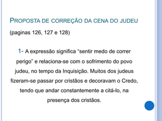 PROPOSTA DE CORREÇÃO DA CENA DO JUDEU
(paginas 126, 127 e 128)
1- A expressão significa “sentir medo de correr
perigo” e relaciona-se com o sofrimento do povo
judeu, no tempo da Inquisição. Muitos dos judeus
fizeram-se passar por cristãos e decoravam o Credo,
tendo que andar constantemente a citá-lo, na
presença dos cristãos.
 