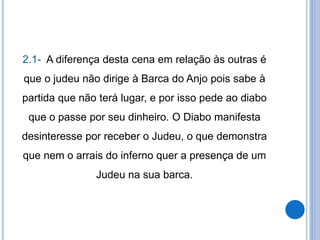 2.1- A diferença desta cena em relação às outras é
que o judeu não dirige à Barca do Anjo pois sabe à
partida que não terá lugar, e por isso pede ao diabo
que o passe por seu dinheiro. O Diabo manifesta
desinteresse por receber o Judeu, o que demonstra
que nem o arrais do inferno quer a presença de um
Judeu na sua barca.
 