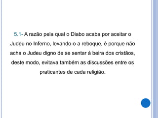 5.1- A razão pela qual o Diabo acaba por aceitar o
Judeu no Inferno, levando-o a reboque, é porque não
acha o Judeu digno de se sentar à beira dos cristãos,
deste modo, evitava também as discussões entre os
praticantes de cada religião.
 